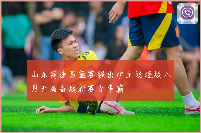 山东高速男篮赛程出炉主场连战八月开局备战新赛季争霸