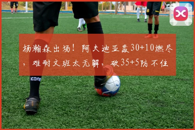 杨瀚森出场！阿夫迪亚轰30+10燃尽，难耐文班太无解，砍35+5防不住