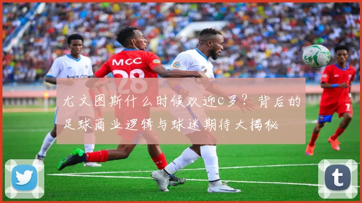 尤文图斯什么时候欢迎c罗？背后的足球商业逻辑与球迷期待大揭秘