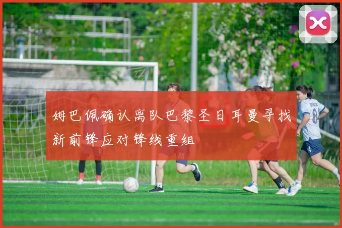 姆巴佩确认离队巴黎圣日耳曼寻找新前锋应对锋线重组