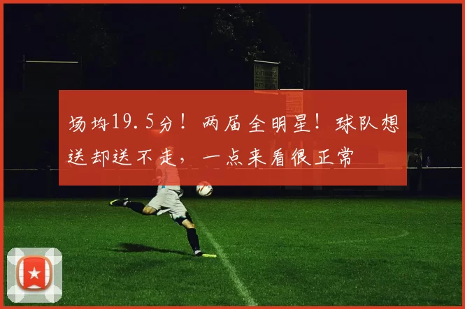 场均19.5分！两届全明星！球队想送却送不走，一点来看很正常