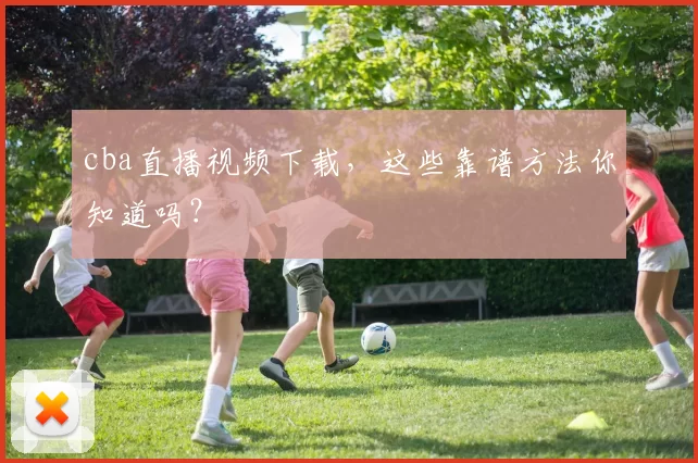 cba直播视频下载，这些靠谱方法你知道吗？