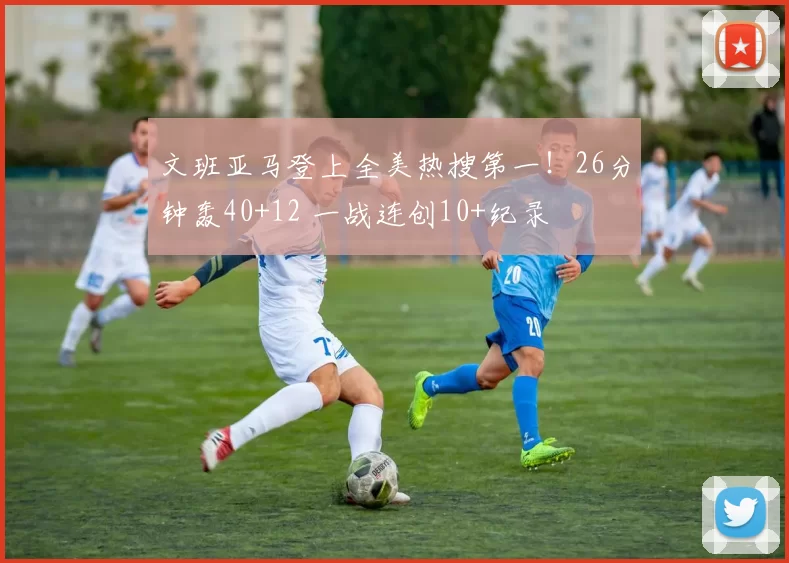 文班亚马登上全美热搜第一！26分钟轰40+12 一战连创10+纪录