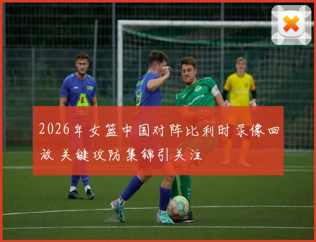 2026年女篮中国对阵比利时录像回放 关键攻防集锦引关注