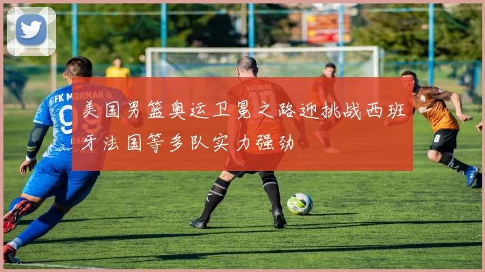 美国男篮奥运卫冕之路迎挑战西班牙法国等多队实力强劲