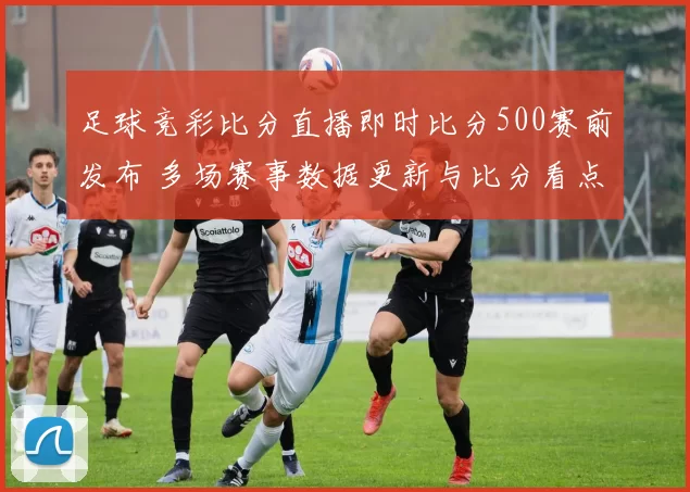 足球竞彩比分直播即时比分500赛前发布 多场赛事数据更新与比分看点齐发