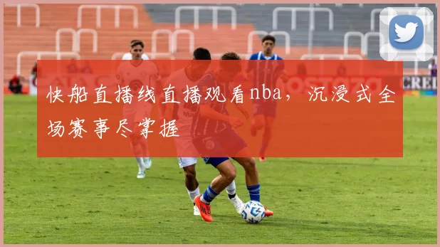 快船直播线直播观看nba，沉浸式全场赛事尽掌握