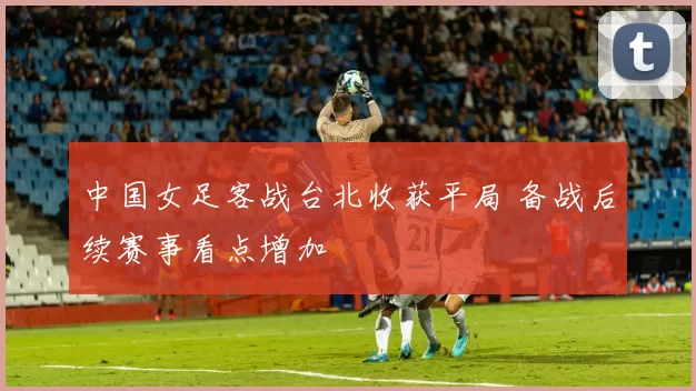 中国女足客战台北收获平局 备战后续赛事看点增加