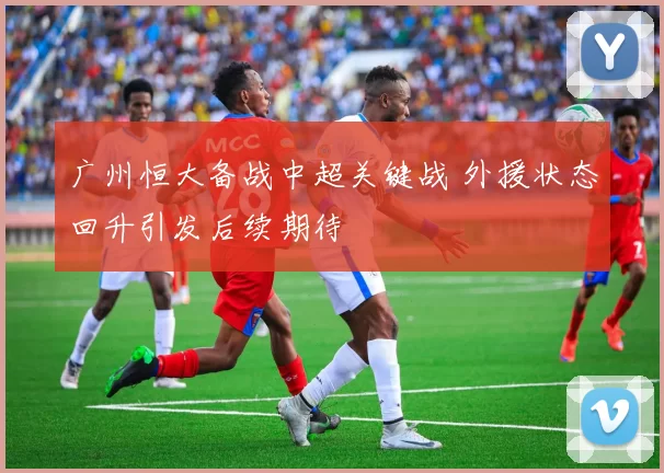 广州恒大备战中超关键战 外援状态回升引发后续期待