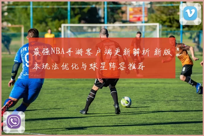 最强NBA手游客户端更新解析 新版本玩法优化与球星阵容推荐
