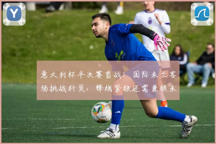 意大利杯半决赛首战：国际米兰客场挑战科莫，锋线紧缺还需兼顾米兰德比_比赛_欧冠_国米
