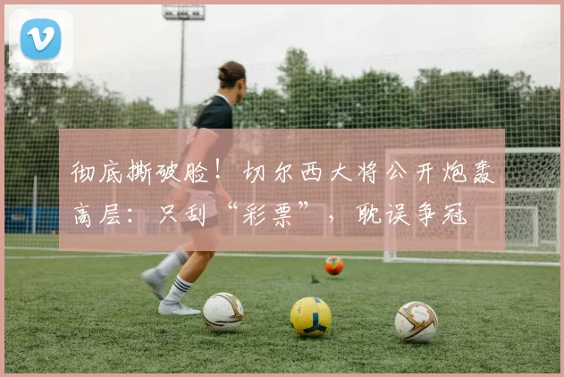 彻底撕破脸！切尔西大将公开炮轰高层：只刮“彩票”，耽误争冠