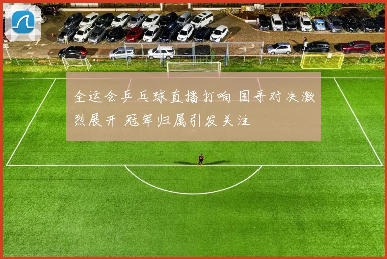 全运会乒乓球直播打响 国手对决激烈展开 冠军归属引发关注