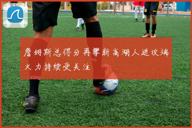 詹姆斯总得分再攀新高湖人进攻端火力持续受关注