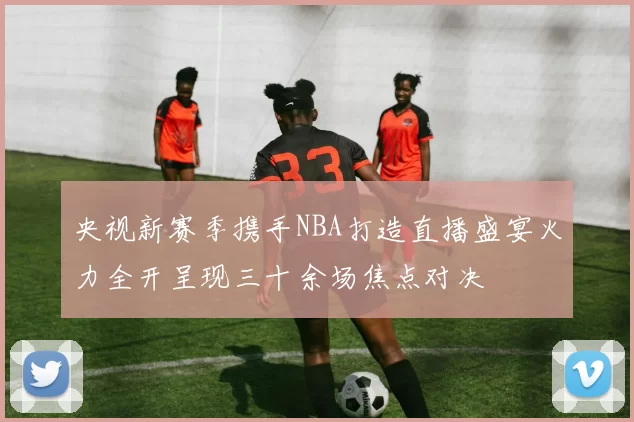 央视新赛季携手NBA打造直播盛宴火力全开呈现三十余场焦点对决