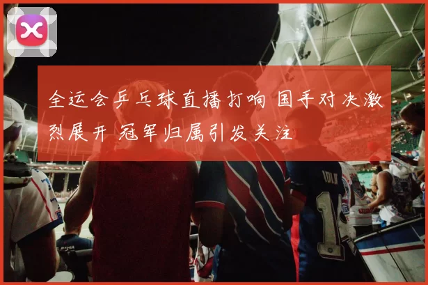 全运会乒乓球直播打响 国手对决激烈展开 冠军归属引发关注