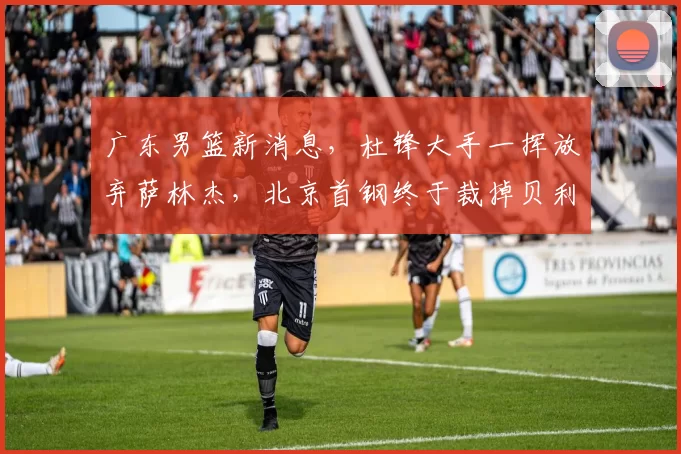 广东男篮新消息，杜锋大手一挥放弃萨林杰，北京首钢终于裁掉贝利