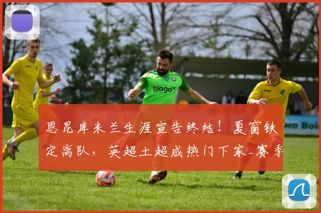 恩昆库米兰生涯宣告终结！夏窗铁定离队，英超土超成热门下家_赛季_费内巴切_罗马