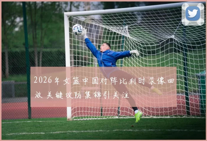 2026年女篮中国对阵比利时录像回放 关键攻防集锦引关注