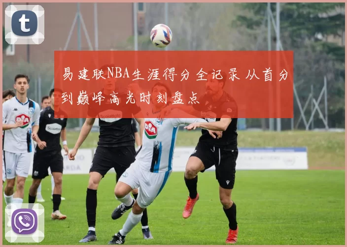 易建联NBA生涯得分全记录 从首分到巅峰高光时刻盘点