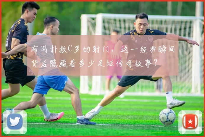 布冯扑救C罗的射门，这一经典瞬间背后隐藏着多少足坛传奇故事？