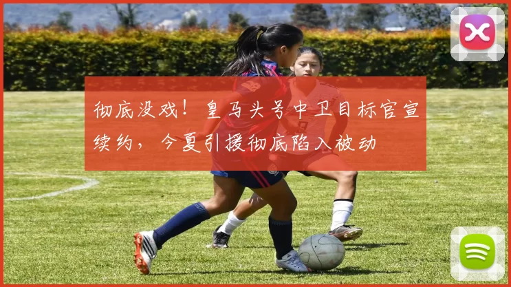 彻底没戏！皇马头号中卫目标官宣续约，今夏引援彻底陷入被动