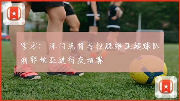 官方：津门虎将与拉脱维亚超球队利耶帕亚进行友谊赛