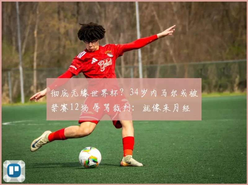 彻底无缘世界杯？34岁内马尔或被禁赛12场 辱骂裁判：就像来月经