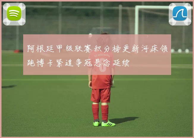 阿根廷甲级联赛积分榜更新河床领跑博卡紧追争冠悬念延续