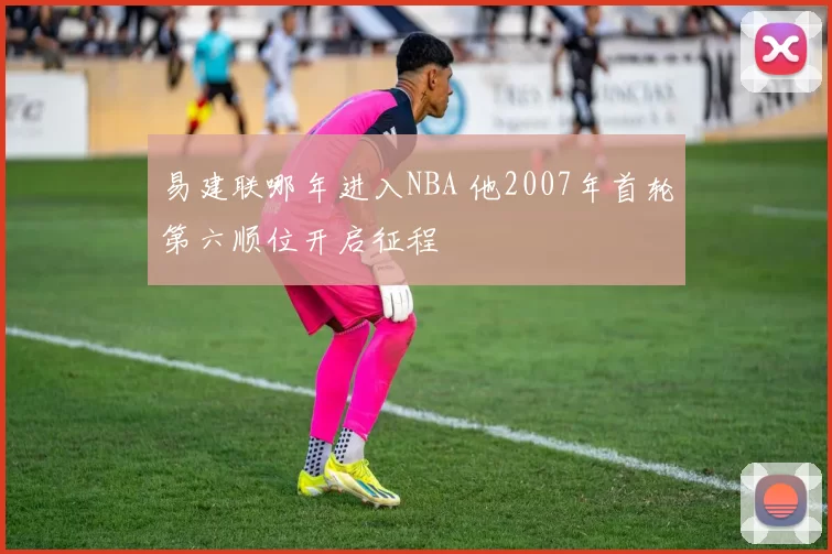 易建联哪年进入NBA 他2007年首轮第六顺位开启征程