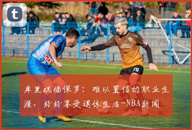 库里祝福保罗：难以置信的职业生涯，好好享受退休生活-NBA新闻