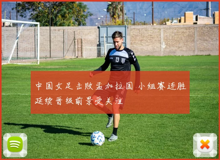 中国女足击败孟加拉国 小组赛连胜延续晋级前景受关注