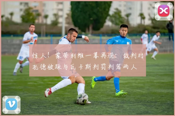 惊人！蒙蒂利维一幕再现：裁判对孔德被踩与瓦卡斯判罚判若两人