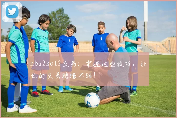 nba2kol2交易：掌握这些技巧，让你的交易稳赚不赔！
