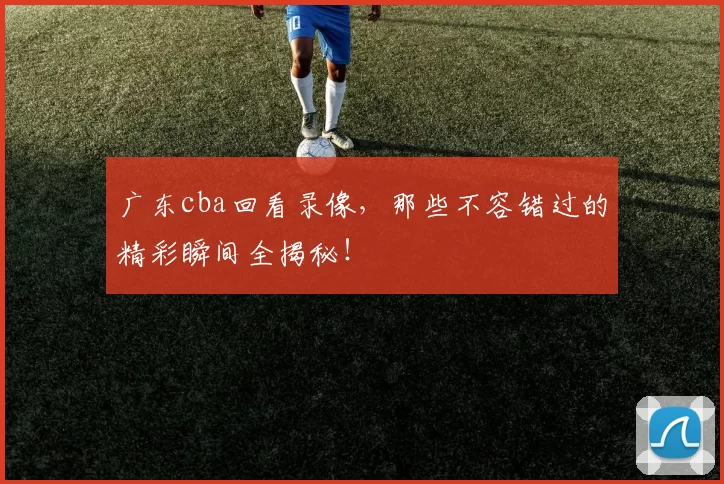 广东cba回看录像，那些不容错过的精彩瞬间全揭秘！