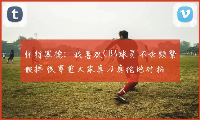 怀特塞德：我喜欢CBA球员不会频繁假摔 很尊重大家真刀真枪地对抗