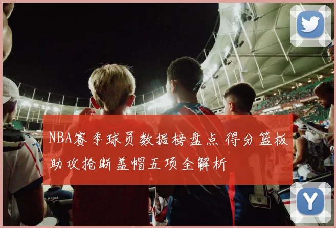 NBA赛季球员数据榜盘点 得分篮板助攻抢断盖帽五项全解析