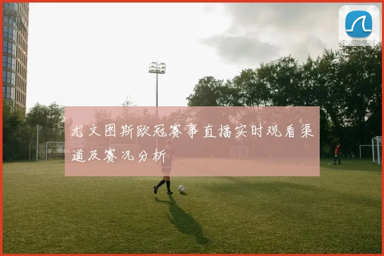 尤文图斯欧冠赛事直播实时观看渠道及赛况分析