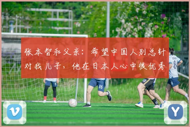 张本智和父亲：希望中国人别总针对我儿子，他在日本人心中很优秀