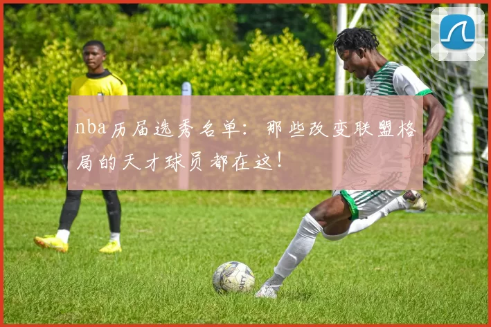 nba历届选秀名单：那些改变联盟格局的天才球员都在这！