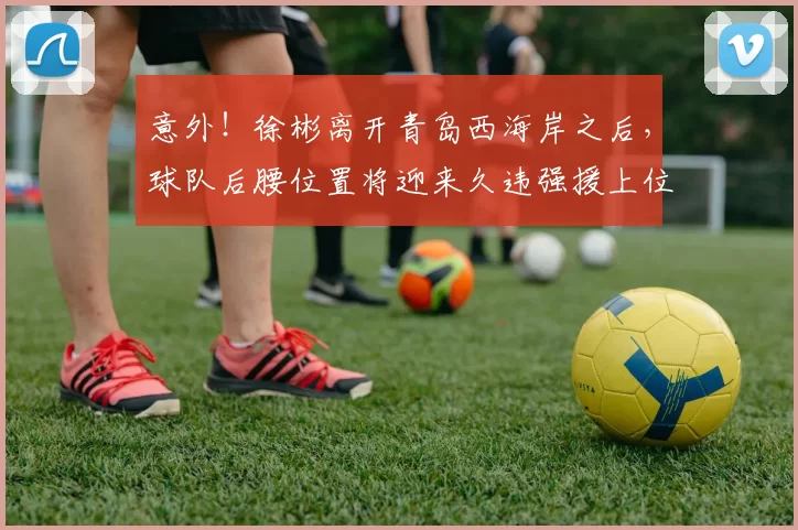 意外！徐彬离开青岛西海岸之后，球队后腰位置将迎来久违强援上位