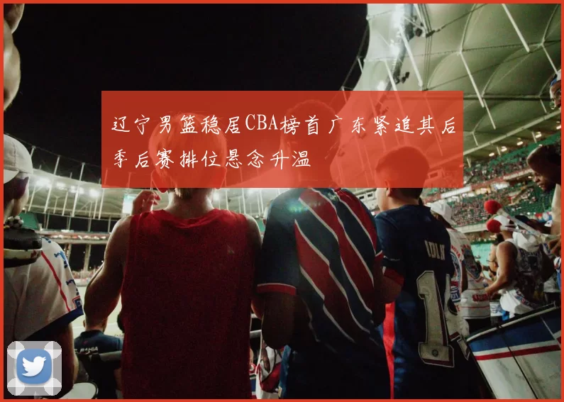 辽宁男篮稳居CBA榜首广东紧追其后季后赛排位悬念升温