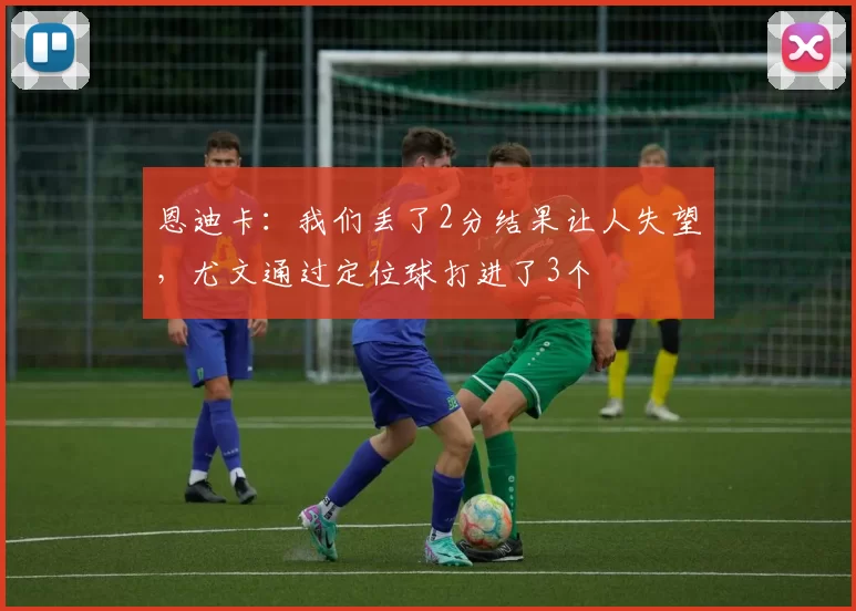 恩迪卡：我们丢了2分结果让人失望，尤文通过定位球打进了3个
