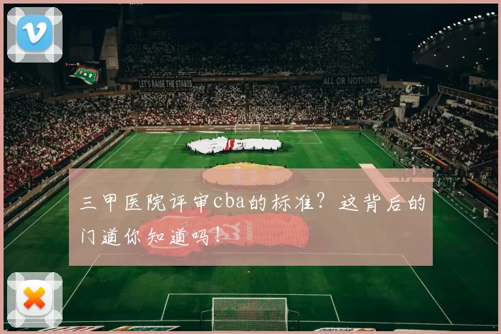 三甲医院评审cba的标准？这背后的门道你知道吗！