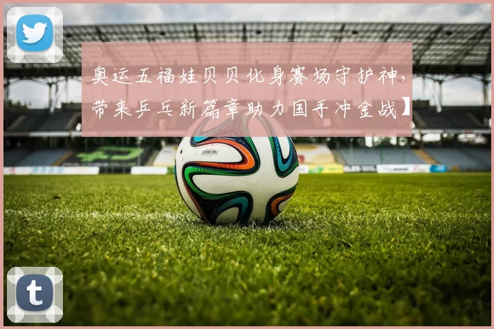 奥运五福娃贝贝化身赛场守护神，带来乒乓新篇章助力国手冲金战】