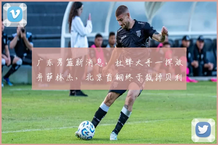 广东男篮新消息，杜锋大手一挥放弃萨林杰，北京首钢终于裁掉贝利