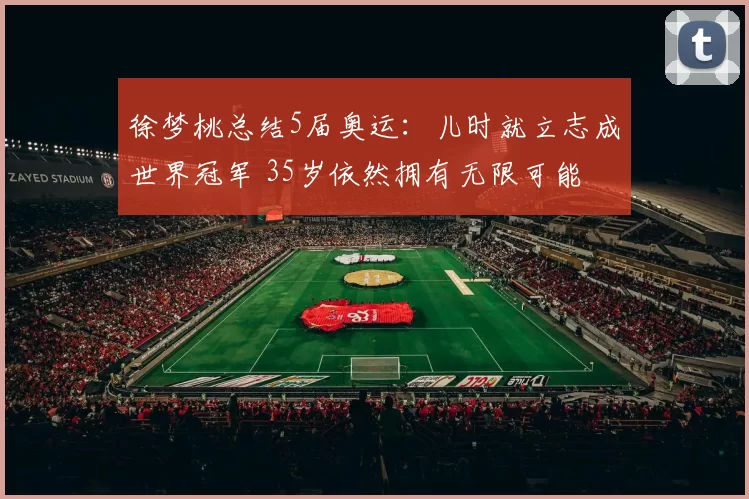 徐梦桃总结5届奥运：儿时就立志成世界冠军 35岁依然拥有无限可能