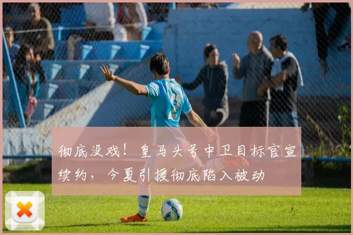 彻底没戏！皇马头号中卫目标官宣续约，今夏引援彻底陷入被动