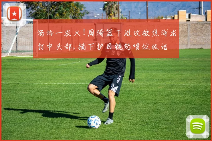 场均一发火!周琦篮下进攻被焦海龙打中头部,摘下护目镜怒喷垃圾话