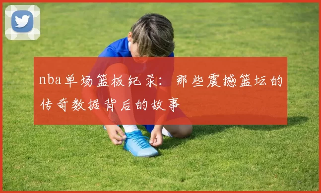 nba单场篮板纪录：那些震撼篮坛的传奇数据背后的故事